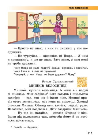 117
Твої ровесники
— Просто не знаю, з ким ти зможеш у нас по-
дружити.
— Не турбуйся,— відповіла їй Нюра.— З ким
я дружитиму, я ще не знаю. Зате знаю, з ким мені
не треба дружити.
Чому Нюра не мала подруг? Знайди відповідь і прочитай.
Чому Галя ні з ким не дружила?
Поміркуй, з ким Нюра не буде дружити? Чому?
Василь Сухомлинський
МИШКІВ ВЕЛОСИПЕД
Мишко5ві купили велосипед. А живе він поруч
зі школою. Між сади5бою1
його батьків і шкільною
садибою — сад, так що й їхати ніде. Мишко5 при-
вів свого велосипеда, мов коня на вуздечці. Хлопці
оточили Мишка. Обмацували коле5са, педалі, руль.
Велосипед всім подобався. Діти заздрили Мишкові.
— Ну що ж, катайся,— сказав Федько й віді­
йшов від велосипеда так, немовби йому й не хоті-
лося покататись.
1
Сади5ба — будинок.
 