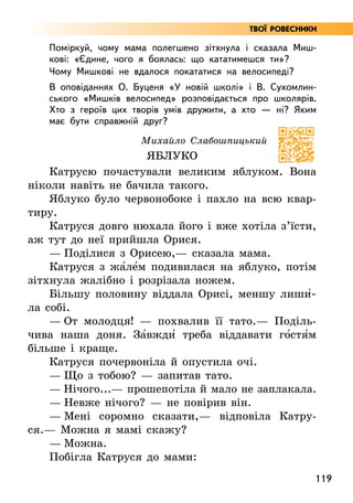 119
Твої ровесники
Поміркуй, чому мама полегшено зітхнула і сказала Миш-
кові: «Єдине, чого я боялась: що кататимешся ти»?
Чому Мишкові не вдалося покататися на велосипеді?
В оповіданнях О. Буценя «У новій школі» і В. Сухомлин-
ського «Мишків велосипед» розповідається про школярів.
Хто з героїв цих творів умів дружити, а хто — ні? Яким
має бути справжній друг?
Михайло Слабошпицький
ЯБЛУКО
Катрусю почастували великим яблуком. Вона
ніколи навіть не бачила такого.
Яблуко було червонобоке і пахло на всю квар-
тиру.
Катруся довго нюхала його і вже хотіла з’їсти,
аж тут до неї прийшла Орися.
— Поділися з Орисею,— сказала мама.
Катруся з жа5ле5м подивилася на яблуко, потім
зітхнула жалібно і розрізала ножем.
Більшу половину віддала Орисі, меншу лиши5­
ла собі.
— От молодця! — похвалив її тато.— Поділь-
чива наша доня. За5вжди5 треба віддавати го5стя5м
більше і краще.
Катруся почервоніла й опустила очі.
— Що з тобою? — запитав тато.
— Нічого...— прошепотіла й мало не заплакала.
— Невже нічого? — не повірив він.
— Мені соромно сказати,— відповіла Катру-
ся.— Можна я мамі скажу?
— Можна.
Побігла Катруся до мами:
 