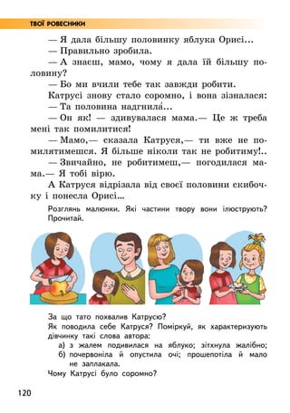 120
Твої ровесники
— Я дала більшу половинку яблука Орисі...
— Правильно зробила.
— А знаєш, мамо, чому я дала їй більшу по-
ловину?
— Бо ми вчили тебе так завжди робити.
Катрусі знову стало соромно, і вона зізналася:
— Та половина надгнила5...
— Он як! — здивувалася мама.— Це ж треба
мені так помилитися!
— Мамо,— сказала Катруся,— ти вже не по-
милятимешся. Я більше ніколи так не робитиму!..
— Звичайно, не робитимеш,— погодилася ма­
ма.— Я тобі вірю.
А Катруся відрізала від своєї половини скибоч-
ку і понесла Орисі…
Розглянь малюнки. Які частини твору вони ілюструють?
Прочитай.
За що тато похвалив Катрусю?
Як поводила себе Катруся? Поміркуй, як характеризують
дівчинку такі слова автора:
а) з жалем подивилася на яблуко; зітхнула жалібно;
б) почервоніла й опустила очі; прошепотіла й мало
не заплакала.
Чому Катрусі було соромно?
 