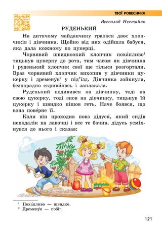 121
Всеволод Нестайко
Руденький
На дитячому майданчику гралося двоє хлоп-
чиків і дівчинка. Щойно від них одійшла бабуся,
яка дала кожному по цукерці.
Чорнявий швидкоокий хлопчик поха5пливо1
тицьнув цукерку до рота, тим часом як дівчинка
і руденький хлопчик свої ще тільки розгортали.
Враз чорнявий хлопчик вихопив у дівчинки цу-
керку і дремену5в2
у під’їзд. Дівчинка зойкнула,
безпорадно скриви5лась і заплакала.
Руденький подивився на дівчинку, тоді на
свою цукерку, тоді знов на дівчинку, тицьнув їй
цукерку і швидко пішов геть. Наче боявся, що
вона пове5рне її.
Коли він проходив повз дідуся5, який сидів
неподалік на лавочці і все те бачив, дідусь усміх-
нувся до нього і сказав:
1
Поха5пливо — швидко.
2
Дремену5в — побіг.
Твої ровесники
 