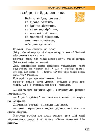 123
Вийди, вийди, сонечко
Вийди, вийди, сонечко,
на дідове полечко,
на бабине зіллячко,
на наше подвір’ячко,
на весняні квітоньки,
на маленькі дітоньки,
там вони граються,
тебе дожидаються.
Подумай, коли співають цю пісню.
Які українські народні пісні про весну5 ти знаєш? Заспівай
або розкажи одну з них.
Пригадай твори про перші весняні квіти. Хто їх автори?
Які весняні свя5та5 ти знаєш?
День народження якого видатного українського поета
відзначають на початку весни? Що ти можеш розпові-
сти про дитинство Т. Г. Шевченка? Які його твори знаєш
напам’ять? Розкажи.
Пригадай твори про гарні вчинки дітей.
Прочитай подані нижче уривки. Пригадай, з яких вони
творів. Одне з оповідань (на вибір) перекажи.
…Тим часом почався урок, і вчителька робила
перекличку.
— А де Надійка? — запитала вона і глянула
на Катрусю.
Дівчинка встала, знизала плечима.
— Вона переводить через дорогу якогось чу-
жого дідуся.
Катруся хотіла ще щось додати, але цієї миті
відчинилися двері й до класу вбігла захекана На­
дійка…
ПРОЧИТАЙ. ПРИГАДАЙ. ПОМІРКУЙ
 