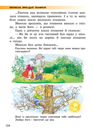 124
…Раптом над великою тополи5ною гілкою зня-
лася пташка, запищала тривожно. І в ту ж мить
біля лавки впало маленьке пташеня.
Микола зрозумів, що пташеня випало з гніз-
да, а мати його — в розпачі.
Одна з дівчаток взяла пташеня й сказала:
— Як би ж це хто сміливий був зараз у шко-
лі… він би поліз на дерево й поклав пташеня
в гніздо.
Микола був дуже боязким…
Розглянь малюнки. Які відомі тобі твори ними можна про-
ілюструвати?
Який із прочитаних творів схвилював тебе найбільше?
Знайди його і прочитай ще раз.
ПРОЧИТАЙ. ПРИГАДАЙ. ПОМІРКУЙ
 