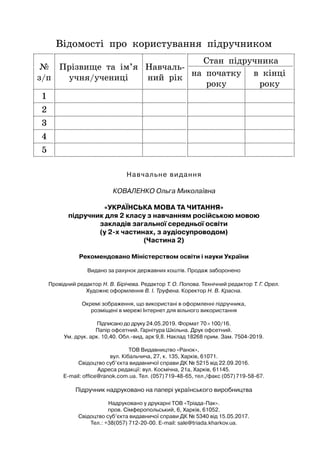 Відомості про користування підручником
№
з/п
Прізвище та ім’я
учня/учениці
Н
авчаль-
ний рік
Стан підручника
на початку
року
в кінці
року
1
2
3
4
5
Провідний редактор Н. В. Бірічева. Редактор Т. О. Попова. Технічний редактор Т. Г. Орел.
Художнє оформлення В. І. Труфена. Коректор Н. В. Красна.
Окремі зображення, що використані в оформленні підручника,
розміщені в мережі Інтернет для вільного використання
Підписано до друку 24.05.2019. Формат 70×100/16.
Папір офсетний. Гарнітура Шкільна. Друк офсетний.
Ум. друк. арк. 10,40. Обл.-вид. арк 9,8. Наклад 18268 прим. Зам. 7504-2019.
ТОВ Видавництво «Ранок»,
вул. Кібальчича, 27, к. 135, Харків, 61071.
Свідоцтво суб’єкта видавничої справи ДК № 5215 від 22.09.2016.
Адреса редакції: вул. Космічна, 21а, Харків, 61145.
E-mail: office@ranok.com.ua. Тел. (057)719-48-65, тел./факс (057)719-58-67.
Підручник надруковано на папері українського виробництва
Надруковано у друкарні ТОВ «Тріада-Пак».
пров. Сімферопольський, 6, Харків, 61052.
Свідоцтво суб’єкта видавничої справи ДК № 5340 від 15.05.2017.
Тел.: +38(057) 712-20-00. Е-mail: sale@triada.kharkov.ua.
Навчальне видання
К
ова
л
енко
Ольга Миколаївна
«У
країнська
мова
та
читання
»
підручник для 2 класу з навчанням російською мовою
закладів загальної середньої освіти
(у 2-х частинах, з аудіосупроводом)
(Частина 2)
Рекомендовано Міністерством освіти і науки України
Видано за рахунок державних коштів. Продаж заборонено
 