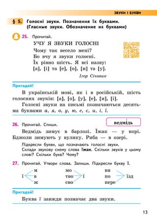 13
§ 5. Голосні звуки. Позначення їх буквами.
(Гласные звуки. Обозначение их буквами)
25. Прочитай.
Учу я звуки голосні
Чому так весело мені?
Бо вчу я звуки голосні.
Їх рівно шість. Я всі назву:
[а], [і] та [е], [о], [и] та [у].
Ігор Січовик
Пригадай!
В українській мові, як і в російській, шість
голосних звуків: [а], [о], [у], [е], [и], [і].
Голосні звуки на письмі позначаються десять-
ма буквами а, я, о, у, ю, е, є, и, і, ї.
26. Прочитай. Спиши.
Ведмідь зимує в барлозі. Їжак — у норі.
Бджоли зимують у вулику. Риба — в озері.
Підкресли букви, що позначають голосні звуки.
Склади звукову схему слова їжак. Скільки звуків у цьому
слові? Скільки букв? Чому?
27. Прочитай. Утвори слова. Запиши. Підкресли букву ї.
м мо		 ви
ї в тво ї по їзд
ж сво		 пере
Пригадай!
Буква ї завжди позначає два звуки.
ведмі5дь
ЗВУКИ І БУКВИ
 