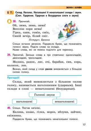 17
§ 7. Склад. Наголос. Наголошені й ненаголошені склади і звуки.
(Слог. Ударение. Ударные и безударные слоги и звуки)
38. Прочитай.
Ой, зима, зима, зима!
Веселіш пори нема!
Гірка, сани, гомін, сміх,
Синій вечір, білий сніг.
Петрусь Бровка
Спиши останнє речення. Підкресли букви, що позначають
голосні звуки. Поділи слова на склади.
Назви слова, які не можна поділити для переносу.
39. Прочитай. Запиши слова в три стовпчики: односкладо5ві,
двоскладові, трискладові.
Молоко, ранок, лис, очі, барабан, син, кора,
колосок, лев.
Визнач, який склад у слові ранок вимовляється з більшою
силою голосу.
Пригадай!
Склад, який вимовляється з більшою силою
голосу, називається наголошеним (ударным). Інші
склади в слові — ненаголошені (безударные).
40. Спиши. Постав наголос.
Калина, козак, гілка, мороз, яблуня, зайчик,
сніжинка.
Підкресли букви, що позначають ненаголошені голосні.
Голосні звуки
наголошені ненаголошені
ЗВУКИ І БУКВИ
 