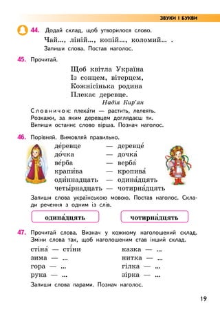 19
44. Додай склад, щоб утворилося слово.
Чай…, ліній…, копій…, коломий… .
Запиши слова. Постав наголос.
45. Прочитай.
Щоб квітла Україна
Із сонцем, вітерцем,
Кожнісінька родина
Плекає деревце.
Надія Кир’ян
С л о в н и ч о к: плека5ти — растить, лелеять.
Розкажи, за яким деревцем доглядаєш ти.
Випиши останнє слово вірша. Познач наголос.
46. Порівняй. Вимовляй правильно.
де5ревце —
до5чка —
ве5рба —
крапи5ва —
оди5ннадцать —
четы5рнадцать —
деревце5
дочка5
верба5
кропива5
одина5дцять
чотирна5дцять
Запиши слова українською мовою. Постав наголос. Скла-
ди речення з одним із слів.
47. Прочитай слова. Визнач у кожному наголошений склад.
Зміни слова так, щоб наголошеним став інший склад.
стіна5 — сті5ни казка — …
зима — … нитка — …
гора — … гілка — …
рука — … зірка — …
Запиши слова парами. Познач наголос.
одина5дцять чотирна5дцять
ЗВУКИ І БУКВИ
 