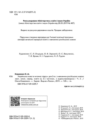 ISBN 978-617-09-5202-8
ISBN 978-617-09-5209-7 (Ч. 2)
Інтернет-підтримка
Електронні матеріали до підручника
розміщено на сайті
interactive.ranok.com.ua
УДК 811.161.2:37.016(075.2)
К56
Коваленко О. М.
К56 Українська мова та читання: підруч. для 2 кл. з навчанням російською мовою
закл. загал. серед. освіти (у 2-х частинах, з аудіосупроводом) : Ч. 2. /
Ольга Коваленко. — Харків : Вид-во «Ранок», 2019. — 128 с. : іл.
ISBN 978-617-09-5209-7
УДК 811.161.2:37.016(075.2)
Рекомендовано Міністерством освіти і науки України
(наказ Міністерства освіти і науки України від 28.03.2019 № 407)
Видано за рахунок державних коштів. Продаж заборонено
Підручник створено відповідно до Типової освітньої програми
закладів загальної середньої освіти з навчанням російською мовою
© Коваленко О. М., 2019
© Огурцов С. Л., ілюстрації, 2019
© Зеркалій О. В., ілюстрації, 2019
© Вакуленко О. С., ілюстрації, 2019
© Ярова Т. В., ілюстрації, 2019
© Гордієнко Н. І., ілюстрації, 2019
© Рудіян Н. Л., ілюстрації, 2019
© ТОВ Видавництво «Ранок», 2019
Художники: С. Л. Огурцов, О. В. Зеркалій, О. С. Вакуленко,
Т. В. Ярова, Н. І. Гордієнко, Н. Л. Рудіян
 