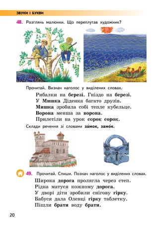 20
48. Розглянь малюнки. Що переплутав художник?
Прочитай. Визнач наголос у виділених словах.
Рибалки на березі. Гніздо на березі.
У Мишка Діденка багато друзів.
Мишка зробила собі тепле кубельце.
Ворона менша за ворона.
Прилетіли на урок сорок сорок.
Склади речення зі словами за5мок, замо5к.
49. Прочитай. Спиши. Познач наголос у виділених словах.
Широка дорога пролягла через степ.
Рідна матуся кожному дорога.
У дворі діти зробили снігову гірку.
Бабуся дала Оленці гірку таблетку.
Пішли брати воду брати.
ЗВУКИ І БУКВИ
 