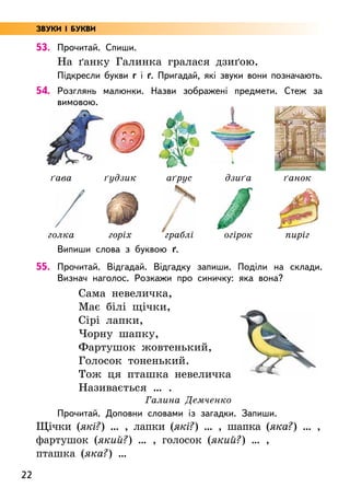 22
53. Прочитай. Спиши.
На ґанку Галинка гралася дзиґою.
Підкресли букви г і ґ. Пригадай, які звуки вони позначають.
54. Розглянь малюнки. Назви зображені предмети. Стеж за
вимовою.
Випиши слова з буквою ґ.
55. Прочитай. Відгадай. Відгадку запиши. Поділи на склади.
Визнач наголос. Розкажи про синичку: яка вона?
Сама невеличка,
Має білі щічки,
Сірі лапки,
Чорну шапку,
Фартушок жовтенький,
Голосок тоненький.
Тож ця пташка невеличка
Називається … .
Галина Демченко
Прочитай. Доповни словами із загадки. Запиши.
Щічки (які?) … , лапки (які?) … , шапка (яка?) … ,
фартушок (який?) … , голосок (який?) … ,
пташка (яка?) …
ґава ґудзик аґрус дзиґа ґанок
голка горіх граблі огірок пиріг
ЗВУКИ І БУКВИ
 