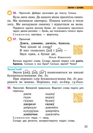 23
56. Прочитай. Добери заголовок до тексту. Спиши.
Була люта зима. До нашого вікна прилетіла синич-
ка. Ми відчинили кватирку. Пташка влетіла в теплу
хату. Ми нагодували синичку і відпустили на волю.
Підкресли однією рискою букви, які позначають приголосні
звуки; двома рисками — букви, що позначають голосні звуки.
С л о в н и ч о к: квати5рка — форточка.
57. Прочитай.
Дзиґа, дзвоник, джміль, бджола.
Чим цікаві ці слова?
В них сховались [дз] і [дж] —
Звук один, а букви дві.
Ольга Коваленко
Випиши виділені слова. Склади звукові моделі слів дзиґа,
бджола. Скільки в них букв? Скільки звуків? Чому?
Запам’ятай!
Звуки [дж], [дз], [дз’] позначаються на письмі
буквосполученнями дж, дз.
При переносі слів буквосполучення дж, дз роз-
ривати не можна. Перенось так: хо-джу, ґу-дзик.
58. Прочитай. Вимовляй правильно. Виділені слова поділи для
переносу.
джем
ґедзь
ґу5дзик
джерело5
дзе5ркало
кукуру5дза
дзвіно5чок
ходжу5
воджу5
буджу5
сиджу5
дзвени5ть
дзюрчи5ть
дзижчи5ть
С л о в н и ч о к: ґедзь — овод.
Склади два речення, використовуючи подані слова.
ЗВУКИ І БУКВИ
 
