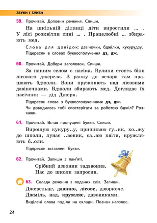 24
59. Прочитай. Доповни речення. Спиши.
На шкільній ділянці діти виростили … .
У лісі розквітли сині … . Працелюбні … збира-
ють мед.
С л о в а д л я д о в і д о к: дзвіночки, бджілки, кукурудзу.
Підкресли в словах буквосполучення дз, дж.
60. Прочитай. Добери заголовок. Спиши.
За нашим селом є пасіка. Вулики стоять біля
лісового джерела. З ранку до вечора там пра-
цюють бджоли. Вони кружляють над лісовими
дзвіночками. Бджоли збирають мед. Доглядає їх
пасічник — дід Джеря.
Підкресли слова з буквосполученнями дз, дж.
Чи доводилось тобі спостерігати за роботою бджіл? Роз-
кажи.
61. Прочитай. Встав пропущені букви. Спиши.
Вирощую кукуру..у, пришиваю ґу..ик, хо..жу
до школи, лунає ..воник, са..аю квіти, кружля-
ють б..оли.
Підкресли вставлені букви.
62. Прочитай. Запиши з пам’яті.
Срібний дзвоник задзвонив,
Нас до школи запросив.
63. Склади речення з поданих слів. Запиши.
Джерельце, дзвінко, лісове, дзюркоче.
Джміль, над, кружляє, дзвониками.
Виділені слова поділи на склади. Познач наголос.
ЗВУКИ І БУКВИ
 