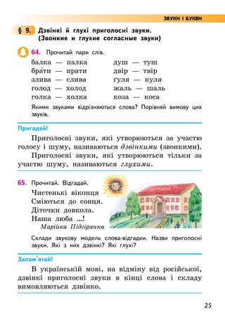 25
§ 9. Дзвінкі й глухі приголосні звуки.
(Звонкие и глухие согласные звуки)
64. Прочитай пари слів.
балка — палка душ — туш
бра5ти — прати двір — твір
злива — слива ґуля — куля
голод — холод жаль — шаль
голка — холка коза — коса
Якими звуками відрізняються слова? Порівняй вимову цих
звуків.
Пригадай!
Приголосні звуки, які утворюються за участю
голосу і шуму, називаються дзвінкими (звонкими).
Приголосні звуки, які утворюються тільки за
участю шуму, називаються глухими.
65. Прочитай. Відгадай.
Чистенькі віконця
Сміються до сонця.
Діточки довкола.
Наша люба …!
Марійка Підгірянка
Склади звукову модель слова-відгадки. Назви приголосні
звуки. Які з них дзвінкі? Які глухі?
Запам’ятай!
В українській мові, на відміну від російської,
дзвінкі приголосні звуки в кінці слова і складу
вимовляються дзвінко.
ЗВУКИ І БУКВИ
 
