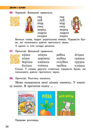 26
66. Порівняй. Вимовляй правильно.
сад
дуб
нож
снег
мороз
ложка
сказка
сад
дуб
ніж
сніг
мороз
ложка
казка
Випиши слова, подані українською мовою. Підкресли бук-
ви, які позначають дзвінкі приголосні звуки.
З одним із слів склади речення.
67. Прочитай. Вимовляй правильно.
ка5зка
кі5зка
бері5зка
блу5зка
ло5жка
дорі5жка
кни5жка
сте5жка
ри5бка
шу5бка
голу5бка
тру5бка
я5гідка
гря5дка
гру5дка
кла5дка
Спиши. У словах другого стовпчика підкресли букви, які
позначають дзвінкі приголосні звуки.
68. Прочитай. Розглянь малюнки.
Мама подарувала мені цікаву книжку. У книж-
ці казки. Я прочитав казку … .
Продовж розповідь.
ЗВУКИ І БУКВИ
РУКАВИЧКА РІПКА КОЗа-ДЕРЕЗА
 