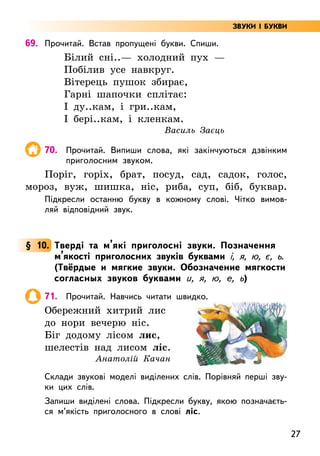 27
69. Прочитай. Встав пропущені букви. Спиши.
Білий сні..— холодний пух —
Побілив усе навкруг.
Вітерець пушок збирає,
Гарні шапочки сплітає:
І ду..кам, і гри..кам,
І бері..кам, і кленкам.
Василь Заєць
70. Прочитай. Випиши слова, які закінчуються дзвінким
приголосним звуком.
Поріг, горіх, брат, посуд, сад, садок, голос,
мороз, вуж, шишка, ніс, риба, суп, біб, буквар.
Підкресли останню букву в кожному слові. Чітко вимов-
ляй відповідний звук.
§ 10. Тверді та м’які приголосні звуки. Позначення
м’якості приголосних звуків буквами і, я, ю, є, ь.
(Твёрдые и мягкие звуки. Обозначение мягкости
согласных звуков буквами и, я, ю, е, ь)
71. Прочитай. Навчись читати швидко.
Обережний хитрий лис
до нори вечерю ніс.
Біг додому лісом лис,
шелестів над лисом ліс.
Анатолій Качан
Склади звукові моделі виділених слів. Порівняй перші зву-
ки цих слів.
Запиши виділені слова. Підкресли букву, якою позначаєть-
ся м’якість приголосного в слові ліс.
ЗВУКИ І БУКВИ
 