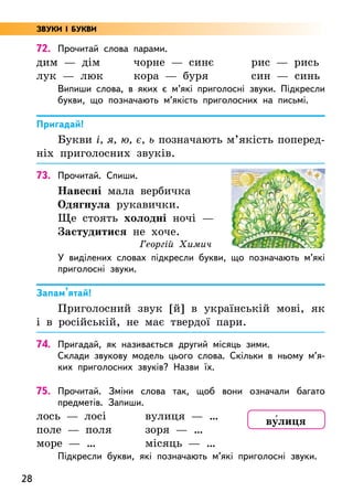 28
72. Прочитай слова парами.
дим — дім
лук — люк
чорне — синє
кора — буря
рис — рись
син — синь
Випиши слова, в яких є м’які приголосні звуки. Підкресли
букви, що позначають м’якість приголосних на письмі.
Пригадай!
Букви і, я, ю, є, ь позначають м’якість поперед­
ніх приголосних звуків.
73. Прочитай. Спиши.
Навесні мала вербичка
Одягнула рукавички.
Ще стоять холодні ночі —
Застудитися не хоче.
Георгій Химич
У виділених словах підкресли букви, що позначають м’які
приголосні звуки.
Запам’ятай!
Приголосний звук [й] в українській мові, як
і в російській, не має твердої пари.
74. Пригадай, як називається другий місяць зими.
Склади звукову модель цього слова. Скільки в ньому м’я­
ких приголосних звуків? Назви їх.
75. Прочитай. Зміни слова так, щоб вони означали багато
предметів. Запиши.
лось — лосі
поле — поля
море — …
вулиця — …
зоря — …
місяць — …
Підкресли букви, які позначають м’які приголосні звуки.
ву5лиця
ЗВУКИ І БУКВИ
 