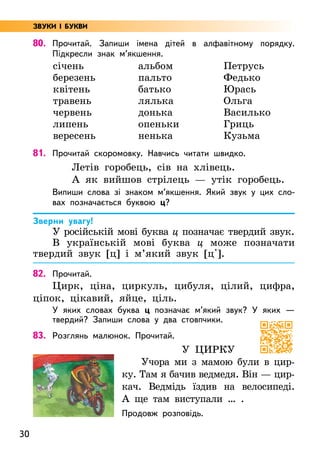 30
80. Прочитай. Запиши імена дітей в алфавітному порядку.
Підкресли знак м’якшення.
січень
березень
квітень
травень
червень
липень
вересень
альбом
пальто
батько
лялька
донька
опеньки
ненька
Петрусь
Федько
Юрась
Ольга
Василько
Гриць
Кузьма
81. Прочитай скоромовку. Навчись читати швидко.
Летів горобець, сів на хлівець.
А як вийшов стрілець — утік горобець.
Випиши слова зі знаком м’якшення. Який звук у цих сло-
вах позначається буквою ц?
Зверни увагу!
У російській мові буква ц позначає твердий звук.
В українській мові буква ц може позначати
твердий звук [ц] і м’який звук [ц'].
82. Прочитай.
Цирк, ціна, циркуль, цибуля, цілий, цифра,
ціпок, цікавий, яйце, ціль.
У яких словах буква ц позначає м’який звук? У яких —
твердий? Запиши слова у два стовпчики.
83. Розглянь малюнок. Прочитай.
У цирку
Учора ми з мамою були в цир-
ку. Там я бачив ведмедя. Він — цир-
кач. Ведмідь їздив на велосипеді.
А ще там виступали … .
Продовж розповідь.
ЗВУКИ І БУКВИ
 