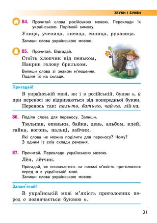 31
84. Прочитай слова російською мовою. Переклади їх
українською. Порівняй вимову.
Улица, ученица, лисица, синица, рукавица.
Запиши слова українською мовою.
85. Прочитай. Відгадай.
Стоїть хлопчик під пеньком,
Накрив голову брильком.
Випиши слова зі знаком м’якшення.
Поділи їх на склади.
Пригадай!
В українській мові, як і в російській, букви ь, й
при переносі не відриваються від попередньої букви.
Перенось так: паль-то, бать-ко, чай-ка, лій-ка.
86. Поділи слова для переносу. Запиши.
Тюльпан, опеньки, байка, день, альбом, клей,
гайка, вогонь, пальці, зайчик.
Які слова не можна поділити для переносу? Чому?
З одним із слів склади речення.
87. Прочитай. Переклади українською мовою.
Лён, лётчик.
Пригадай, як позначається на письмі м’якість приголосних
перед о в українській мові.
Запиши слова українською мовою.
Запам’ятай!
В українській мові м’якість приголосних пе-
ред о позначається буквою ь.
ЗВУКИ І БУКВИ
 