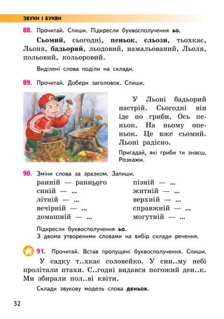 32
88. Прочитай. Спиши. Підкресли буквосполучення ьо.
Сьомий, сьогодні, пеньок, сльози, тьохкає,
Льоня, бадьорий, льодовий, намальований, Льоля,
польовий, кольоровий.
Виділені слова поділи на склади.
89. Прочитай. Добери заголовок. Спиши.
У Льоні бадьорий
настрій. Сьогодні він
іде по гриби. Ось пе-
ньок. На ньому опе-
ньок. Це вже сьомий.
Льоні радісно.
Пригадай, які гриби ти знаєш.
Розкажи.
90. Зміни слова за зразком. Запиши.
ранній — раннього
синій — …
літній — …
вечірній — …
домашній — …
пізній — …
житній — …
верхній — …
справжній — …
могутній — …
Підкресли буквосполучення ьо.
З двома утвореними словами на вибір склади речення.
91. Прочитай. Встав пропущені буквосполучення. Спиши.
У садку т..хкає соловейко. У син..му небі
пролітали птахи. С..годні видався погожий ден..к.
Ми збирали пол..ві квіти.
Склади звукову модель слова деньок.
ЗВУКИ І БУКВИ
 