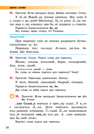 34
95. Прочитай. Встав пропущені букви. Добери заголовок. Спиши.
У Л..ні Вороб..ва цікава книжка. Він узяв її
с..годні у ра..нній бібліотеці. Ц..го року Л..ня чи-
тає вже с..му книжку про бо..ві подвиги л..тчиків.
Підкресли буквосполучення йо, ьо.
Яку книжку зараз читаєш ти? Розкажи.
Запам’ятай!
При переносі слів не можна розривати букво­
сполучення ьо, йо.
Перенось так: сьо-мий, де-ньок, ра-йон, бо-
йовий або бойо-вий.
96. Прочитай. Спиши. Поділи слова для переносу.
Йосип, сльози, польовий, йорж, кольоровий,
йод, льон, дзьоб.
С л о в н и ч о к: дзьоб — клюв.
Які слова не можна поділити для переносу? Чому?
97. Прочитай. Переклади українською. Запиши.
У него, боевой, знакомый, бодрый, сегодня.
Підкресли буквосполучення ьо, йо.
Два слова на вибір поділи для переносу.
98. Прочитай. Встав пропущені буквосполучення ьо або
йо. Спиши.
..сип Солов..в вчиться в трет..му класі. У н..го
є сестричка Л..ля. Діти люблять малювати
кол..ровими олівцями. С..годні Л..ля намалювала
пол..ві волошки син..го кол..ру. А ..сип намалю-
вав бо..вий літак.
Виділені слова поділи для переносу.
ЗВУКИ І БУКВИ
 