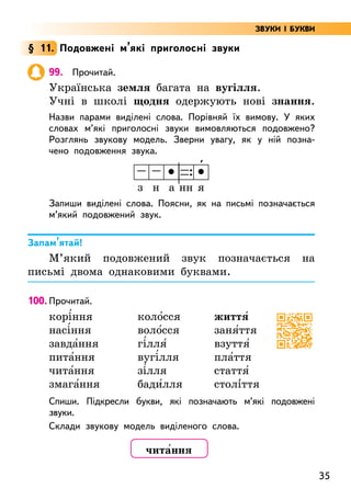 35
§ 11. Подовжені м’які приголосні звуки
99. Прочитай.
Українська земля багата на вугілля.
Учні в школі щодня одержують нові знання.
Назви парами виділені слова. Порівняй їх вимову. У яких
словах м’які приголосні звуки вимовляються подовжено?
Розглянь звукову модель. Зверни увагу, як у ній позна-
чено подовження звука.
з н а нн я
Запиши виділені слова. Поясни, як на письмі позначається
м’який подовжений звук.
Запам’ятай!
М’який подовжений звук позначається на
письмі двома однаковими буквами.
100. Прочитай.
корі5ння
насі5ння
завда5ння
пита5ння
чита5ння
змага5ння
коло5сся
воло5сся
гі5лля5
вугі5лля
зі5лля
бади5лля
життя5
заня5ття
взуття5
пла5ття
стаття5
столі5ття
Спиши. Підкресли букви, які позначають м’які подовжені
звуки.
Склади звукову модель виділеного слова.
'
чита5ння
ЗВУКИ І БУКВИ
 