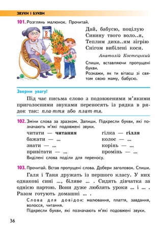 36
101. Розглянь малюнок. Прочитай.
Зверни увагу!
Під час письма слово з подовженими м’якими
приголосними звуками переносять із рядка в ря-
док так: пла-ття або плат-тя.
102. Зміни слова за зразком. Запиши. Підкресли букви, які по-
значають м’які подовжені звуки.
читати — читання
бажати — …
знати — …
привітати — …
гілка — гілля
колос — …
корінь — …
промінь — …
Виділені слова поділи для переносу.
103. Прочитай. Встав пропущені слова. Добери заголовок. Спиши.
Галя і Таня дружать із першого класу. У них
однакові сині …, біляве … . Сидять дівчатка за
однією партою. Вони дуже люблять уроки … і … .
Разом готують домашні … .
С л о в а д л я д о в і д о к: малювання, плаття, завдання,
волосся, читання.
Підкресли букви, які позначають м’які подовжені звуки.
Дай, бабусю, поцілую
Сивину твого воло..я,
Теплим диха..ям зігрію
Снігом вибілені коси.
Анатолій Костецький
Спиши, вставляючи пропущені
букви.
Розкажи, як ти вітаєш зі свя-
том свою маму, бабусю.
ЗВУКИ І БУКВИ
 