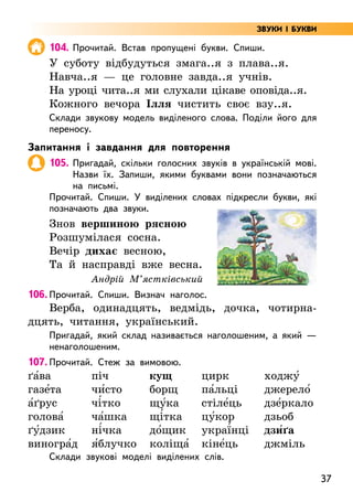 37
104. Прочитай. Встав пропущені букви. Спиши.
У суботу відбудуться змага..я з плава..я.
Навча..я — це головне завда..я учнів.
На уроці чита..я ми слухали цікаве оповіда..я.
Кожного вечора Ілля чистить своє взу..я.
Склади звукову модель виділеного слова. Поділи його для
переносу.
Запитання і завдання для повторення
105. Пригадай, скільки голосних звуків в українській мові.
Назви їх. Запиши, якими буквами вони позначаються
на письмі.
Прочитай. Спиши. У виділених словах підкресли букви, які
позначають два звуки.
Знов вершиною рясною
Розшумілася сосна.
Вечір дихає весною,
Та й насправді вже весна.
Андрій М’ястківський
106. Прочитай. Спиши. Визнач наголос.
Верба, одинадцять, ведмідь, дочка, чотирна­
дцять, читання, український.
Пригадай, який склад називається наголошеним, а який —
ненаголошеним.
107. Прочитай. Стеж за вимовою.
ґа5ва
газе5та
а5ґрус
голова5
ґу5дзик
виногра5д
піч
чи5сто
чі5тко
ча5шка
ні5чка
я5блучко
кущ
борщ
щу5ка
щі5тка
до5щик
коліща5
цирк
па5льці
стіле5ць
цу5кор
украї5нці
кіне5ць
ходжу5
джерело5
дзе5ркало
дзьоб
дзи5ґа
джміль
Склади звукові моделі виділених слів.
ЗВУКИ І БУКВИ
 