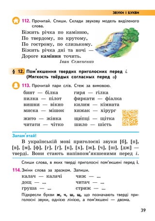 39
112. Прочитай. Спиши. Склади звукову модель виділеного
слова.
Біжить річка по камінню,
По твердому, по крутому,
По гострому, по слизькому.
Біжить річка дні та ночі —
Дороге каміння точить.
Іван Семененко
§ 12. Пом’якшення твердих приголосних перед і.
(Мягкость твёрдых согласных перед и)
113. Прочитай пари слів. Стеж за вимовою.
бинт — білка
пилка — пілот
вишня — вікно
миска — мішок
гиря — гілка
фиркати — фіалка
килим — кімната
хижак — хірург
жито — жінка
читати — чітко
щи5пці — щітка
шило — шість
Запам’ятай!
В українській мові приголосні звуки [б], [п],
[в], [м], [ф], [г], [ґ], [к], [х], [ж], [ч], [ш], [дж] —
тверді. Вони стають напівпом’якшеними перед і.
Спиши слова, в яких тверді приголосні пом’якшені перед і.
114. Зміни слова за зразком. Запиши.
калач — калачі
дощ — …
груша — …
чиж — …
читач — …
стриж — …
Підкресли букви ж, ч, ш, щ, що позначають тверді при-
голосні звуки, однією лінією, а пом’якшені — двома.
ЗВУКИ І БУКВИ
 