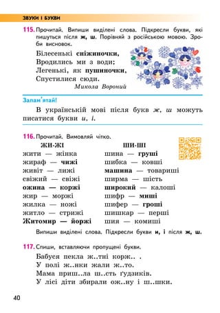 40
115. Прочитай. Випиши виділені слова. Підкресли букви, які
пишуться після ж, ш. Порівняй з російською мовою. Зро-
би висновок.
Білесенькі сніжиночки,
Вродились ми з води;
Легенькі, як пушиночки,
Спустилися сюди.
Микола Вороний
Запам’ятай!
В українській мові після букв ж, ш можуть
писатися букви и, і.
116. Прочитай. Вимовляй чітко.
жи-жі
жити — жінка
жираф — чижі
живіт — лижі
свіжий — свіжі
ожина — коржі
жир — моржі
жилка — ножі
житло — стрижі
Житомир — йоржі
ши-ші
шина — груші
шибка — ковші
машина — товариші
ширма — шість
широкий — калоші
шифр — миші
шифер — гроші
шишкар — перші
шия — комиші
Випиши виділені слова. Підкресли букви и, і після ж, ш.
117. Спиши, вставляючи пропущені букви.
Бабуся пекла ж..тні корж.. .
У полі ж..нки жали ж..то.
Мама приш..ла ш..сть ґудзиків.
У лісі діти збирали ож..ну і ш..шки.
ЗВУКИ І БУКВИ
 