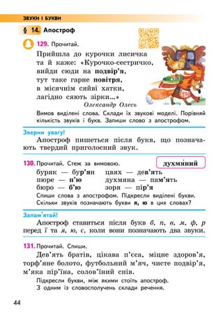 44
§ 14. Апостроф
129. Прочитай.
Прийшла до курочки лисичка
та й каже: «Курочко-сестричко,
вийди сюди на подвір’я,
тут таке гарне повітря,
в місячнім сяйві хатки,
лагідно сяють зірки…»
Олександр Олесь
Вимов виділені слова. Склади їх звукові моделі. Порівняй
кількість звуків і букв. Запиши слово з апострофом.
Зверни увагу!
Апостроф пишеться після букв, що познача-
ють твердий приголосний звук.
130. Прочитай. Стеж за вимовою.
буряк — бур’ян
пюре — п’ю
бюро — б’ю
цвях — дев’ять
духмяна — пам’ять
зоря — пір’я
Спиши слова з апострофом. Підкресли виділені букви.
Скільки звуків позначають букви я, ю в цих словах?
Запам’ятай!
Апостроф ставиться після букв б, п, в, м, ф, р
перед ї та я, ю, є, коли вони позначають два звуки.
131. Прочитай. Спиши.
Дев’ять братів, цікава п’єса, міцне здоров’я,
торф’яне болото, футбольний м’яч, чисте подвір’я,
м’яка пір’їна, солов’їний спів.
Підкресли букви, між якими стоїть апостроф.
З одним із словосполучень склади речення.
духмя5ний
ЗВУКИ І БУКВИ
 