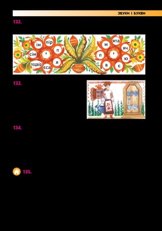 45
132. Гра «Чарівна квітка».
Утвори слова з апострофом. Запиши.
’ ’
пір ята
ім м
сім п
в
подвір
єса є
я
ю
п яч
133. Прочитай. Запиши з пам’яті.
Посадила м’яту мати.
Пахне м’ята біля хати.
Олександра Єременко
Перевір написане за підруч-
ником.
134. Запиши речення, додаючи слова з апострофом.
Трава пожовкла і … . Чистота — запорука … .
Пташку від холоду захищає … . Я знаю багато
віршів … .
С л о в а д л я д о в і д о к: здоров’я, зів’яла, напам’ять, пір’я.
Підкресли букви, між якими стоїть апостроф.
135. Склади речення із слів кожного рядка.
Дем’янко, виконує, чергового, добре, обов’язки.
сім’я, дружна, наша, дуже.
м’ячем, гралася, Мар’янка.
хлоп’ята, спів, слухали, солов’я.
Підкресли слова з апострофом.
ЗВУКИ І БУКВИ
 