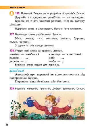 46
136. Прочитай. Поясни, як ти розумієш ці прислів’я. Спиши.
Дружба як дзеркало: розіб’єш — не складеш.
Краще на п’ять хвилин раніше, ніж на годину
пізніше.
Підкресли слова з апострофом. Поясни його вживання.
137. Переклади слова українською. Запиши.
Мяч, семья, имя, соловьи, девять, бурьян,
пьеса, червяк.
З одним із слів склади речення.
138. Утвори нові слова за зразком. Запиши.
камінь — кам’яний
солома — …
дерево — …
хлопець — хлоп’ячий
риба — …
жаба — …
Виділене слово поділи для переносу.
Запам’ятай!
Апостроф при переносі не відокремлюється від
попередньої букви.
Перенось так: де-в’ять або дев’-ять.
139. Розглянь малюнок. Прочитай. Добери заголовок. Спиши.
ЗВУКИ І БУКВИ
 