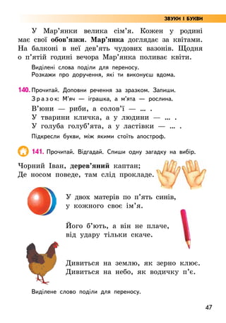 47
ЗВУКИ І БУКВИ
У Мар’янки велика сім’я. Кожен у родині
має свої обов’язки. Мар’янка доглядає за квітами.
На балконі в неї дев’ять чудових вазонів. Щодня
о п’ятій годині вечора Мар’янка поливає квіти.
Виділені слова поділи для переносу.
Розкажи про доручення, які ти виконуєш вдома.
140. Прочитай. Доповни речення за зразком. Запиши.
З р а з о к: М’яч — іграшка, а м’ята — рослина.
В’юни — риби, а солов’ї — … .
У тварини кличка, а у людини — … .
У голуба голуб’ята, а у ластівки — … .
Підкресли букви, між якими стоїть апостроф.
141. Прочитай. Відгадай. Спиши одну загадку на вибір.
Чорний Іван, дерев’яний каптан;
Де носом поведе, там слід прокладе.
У двох матерів по п’ять синів,
у кожного своє ім’я.
Його б’ють, а він не плаче,
від удару тільки скаче.
Дивиться на землю, як зерно клює.
Дивиться на небо, як водичку п’є.
Виділене слово поділи для переносу.
 
