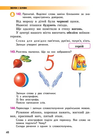 48
142. Прочитай. Виділені слова заміни близькими за зна-
ченням, користуючись довідкою.
Від морозу в дітей були червоні щоки.
Навесні пташки будують гнізда.
Ще здалеку ми помітили в степу вогонь.
У центрі нашого міста височить обеліск воїнам-­
героям.
Слова для довідок: пам’ятник, рум’яні, полум’я, в’ють.
Запиши утворені речення.
143. Розглянь малюнки. Що на них зображено?
Запиши слова у два стовпчики:
1) з апострофом;
2) без апострофа.
Поясни написання слів.
144. Переклади і запиши словосполучення українською мовою.
Румяное яблоко, хорошая память, мягкий ди-
ван, красивый мяч, пятый этаж.
Слова з апострофом поділи для переносу. Яке слово не
можна поділити? Чому?
Склади речення з одним із словосполучень.
геро5й
ЗВУКИ І БУКВИ
 