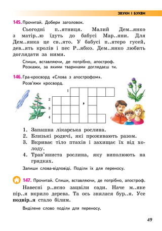 49
145. Прочитай. Добери заголовок.
Сьогодні п..ятниця. Малий Дем..янко
з матір..ю їдуть до бабусі Мар..яни. Для
Дем..янка це св..ято. У бабусі п..ятеро гусей,
дев..ять кролів і пес Р..ябко. Дем..янко любить
доглядати за ними.
Спиши, вставляючи, де потрібно, апостроф.
Розкажи, за якими тваринами доглядаєш ти.
146. Гра-кросворд «Слова з апострофом».
Розв’яжи кросворд.
1
’
2
3
4
1. Запашна лікарська рослина.
2.	Близькі родичі, які проживають разом.
3. Вкриває тіло птахів і захищає їх від хо-
лоду.
4.	Трав’яниста рослина, яку виполюють на
грядках.
Запиши слова-відповіді. Поділи їх для переносу.
147. Прочитай. Спиши, вставляючи, де потрібно, апостроф.
Навесні р..ясно зацвіли сади. Наче м..яке
пір..я вкрило дерева. Та ось знялася бур..я. Усе
подвір..я стало білим.
Виділене слово поділи для переносу.
ЗВУКИ І БУКВИ
 