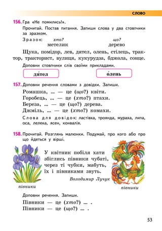 53
156. Гра «Не помились!».
Прочитай. Постав питання. Запиши слова у два стовпчики
за зразком.
З р а з о к: хто? що?
метелик дерево
Щука, помідор, лев, дятел, олень, стілець, трак-
тор, тракторист, вулиця, кукурудза, бджола, сонце.
Доповни стовпчики слів своїми прикладами.
157. Доповни речення словами з довідки. Запиши.
Ромашка, … — це (що?) квіти.
Горобець, … — це (хто?) птахи.
Береза, … — це (що?) дерева.
Джміль, … — це (хто?) комахи.
С л о в а д л я д о в і д о к: ластівка, троянда, мураха, липа,
оса, лелека, ясен, конвалія.
158. Прочитай. Розглянь малюнки. Подумай, про кого або про
що йдеться у вірші.
У квітник побіля хати
збіглись півники чубаті,
через ті чубки, мабуть,
їх і півниками звуть.
Володимир Лучук
Доповни речення. Запиши.
Півники — це (хто?) … .
Півники — це (що?) … .
півники півники
дя5тел о5лень
СЛОВО
 