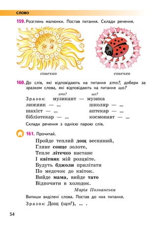 54
159. Розглянь малюнки. Постав питання. Склади речення.
160. До слів, які відповідають на питання хто?, добери за
зразком слова, які відповідають на питання що?
хто? що?
З р а з о к: музикант — музика
лижник — …			 школяр — …
шахіст — …			 аптекар — …
бібліотекар — …		 космонавт — …
Склади речення з однією парою слів.
161. Прочитай.
Пройде теплий дощ весняний,
Гляне сонце золоте,
Тепле літечко настане
І квітник мій розцвіте.
Будуть бджоли прилітати
По медочок до квіток.
Вийде мама, вийде тато
Відпочити в холодок.
Марія Познанська
Випиши виділені слова. Постав до них питання.
З р а з о к: Дощ (що?), … .
сонечко сонечко
СЛОВО
 
