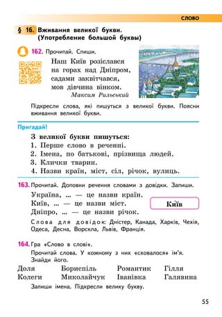 55
§ 16. Вживання великої букви.
(Употребление большой буквы)
162. Прочитай. Спиши.
Наш Київ розіслався
на горах над Дніпром,
садами заквітчався,
мов дівчина вінком.
Максим Рильський
Підкресли слова, які пишуться з великої букви. Поясни
вживання великої букви.
Пригадай!
З великої букви пишуться:
1. Перше слово в реченні.
2.	Імена, по батькові, прізвища людей.
3.	Клички тварин.
4.	Назви країн, міст, сіл, річок, вулиць.
163. Прочитай. Доповни речення словами з довідки. Запиши.
Україна, … — це назви країн.
Київ, … — це назви міст.
Дніпро, … — це назви річок.
С л о в а д л я д о в і д о к: Дністер, Канада, Харків, Чехія,
Одеса, Десна, Ворскла, Львів, Франція.
164. Гра «Слово в слові».
Прочитай слова. У кожному з них «сховалося» ім’я.
Знайди його.
Доля
Колеги
Бориспіль
Миколайчук
Романтик
Іванівка
Гілля
Галявина
Запиши імена. Підкресли велику букву.
Ки5їв
СЛОВО
 