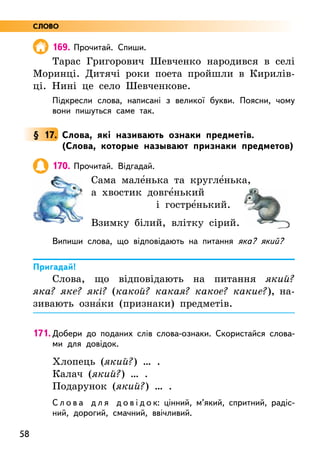 58
169. Прочитай. Спиши.
Тарас Григорович Шевченко народився в селі
Моринці. Дитячі роки поета пройшли в Кирилів-
ці. Нині це село Шевченкове.
Підкресли слова, написані з великої букви. Поясни, чому
вони пишуться саме так.
§ 17. Слова, які називають ознаки предметів.
(Слова, которые называют признаки предметов)
170. Прочитай. Відгадай.
Сама мале5нька та кругле5нька,
а хвостик довге5нький
			 і гостре5нький.
Взимку білий, влітку сірий.
Випиши слова, що відповідають на питання яка? який?
Пригадай!
Слова, що відповідають на питання який?
яка? яке? які? (какой? какая? какое? какие?), на-
зивають озна5ки (признаки) предметів.
171. Добери до поданих слів слова-ознаки. Скористайся слова-
ми для довідок.
Хлопець (який?) … .
Калач (який?) … .
Подарунок (який?) … .
С л о в а д л я д о в і д о к: цінний, м’який, спритний, радіс-
ний, дорогий, смачний, ввічливий.
СЛОВО
 