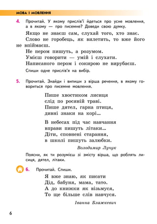 6
4. Прочитай. У якому прислів’ї йдеться про усне мовлення,
а в якому — про писемне? Доведи свою думку.
Якщо не знаєш сам, слухай того, хто знає.
Слово не горобець, як вилетить, то вже його
не впіймаєш.
Не пером пишуть, а розумом.
Умієш говорити — умій і слухати.
Написаного пером і сокирою не вирубаєш.
Спиши одне прислів’я на вибір.
5. Прочитай. Знайди і випиши з вірша речення, в якому го-
вориться про писемне мовлення.
Пише хвостиком лисиця
слід по росяній траві.
Пише дятел, гарна птиця,
дивні знаки на корі…
В небесах під час навчання
вправи пишуть літаки…
Діти, сповнені старання,
в школі пишуть залюбки.
Володимир Лучук
Поясни, як ти розумієш зі змісту вірша, що роблять ли-
сиця, дятел, літаки.
6. Прочитай. Спиши.
Я вже знаю, як писати
Дід, бабуня, мама, тато.
А до книжки як візьмуся,
То ще більше слів навчуся.
Іванна Блажкевич
МОВА І МОВЛЕННЯ
 