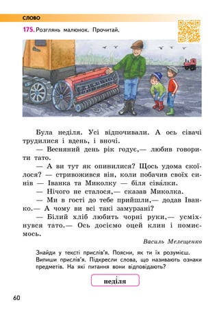 60
175. Розглянь малюнок. Прочитай.
Була неділя. Усі відпочивали. А ось сівачі
трудилися і вдень, і вночі.
— Весняний день рік годує,— любив говори-
ти тато.
— А ви тут як опинилися? Щось удома скої-
лося? — стривожився він, коли побачив своїх си-
нів — Іванка та Миколку — біля сіва5лки.
— Нічого не сталося,— сказав Миколка.
— Ми в гості до тебе прийшли,— додав Іван-
ко.— А чому ви всі такі замурзані?
— Білий хліб любить чорні руки,— усміх-
нувся тато.— Ось досіємо оцей клин і помиє-
мось.
Василь Мелещенко
Знайди у тексті прислів’я. Поясни, як ти їх розумієш.
Випиши прислів’я. Підкресли слова, що називають ознаки
предметів. На які питання вони відповідають?
неді5ля
СЛОВО
 