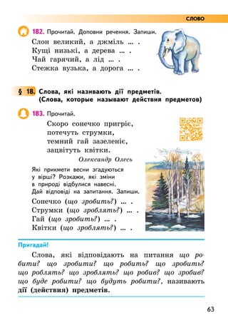 63
182. Прочитай. Доповни речення. Запиши.
Слон великий, а джміль … .
Кущі низькі, а дерева … .
Чай гарячий, а лід … .
Стежка вузька, а дорога … .
§ 18. Слова, які називають дії предметів.
(Слова, которые называют действия предметов)
183. Прочитай.
Скоро сонечко пригріє,
потечуть струмки,
темний гай зазеленіє,
зацвітуть квітки.
Олександр Олесь
Які прикмети весни згадуються
у вірші? Розкажи, які зміни
в природі відбулися навесні.
Дай відповіді на запитання. Запиши.
Сонечко (що зробить?) … .
Струмки (що зроблять?) … .
Гай (що зробить?) … .
Квітки (що зроблять?) … .
Пригадай!
Слова, які відповідають на питання що ро-
бити? що зробити? що робить? що зробить?
що роблять? що зроблять? що робив? що зробив?
що буде робити? що будуть робити?, називають
дії (действия) предметів.
СЛОВО
 