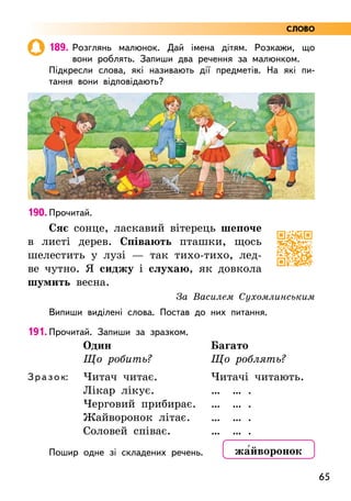 65
189. Розглянь малюнок. Дай імена дітям. Розкажи, що
вони роблять. Запиши два речення за малюнком.
Підкресли слова, які називають дії предметів. На які пи-
тання вони відповідають?
190. Прочитай.
Сяє сонце, ласкавий вітерець шепоче
в листі дерев. Співають пташки, щось
шелестить у лузі — так тихо-тихо, лед-
ве чутно. Я сиджу і слухаю, як довкола
шумить весна.
За Василем Сухомлинським
Випиши виділені слова. Постав до них питання.
191. Прочитай. Запиши за зразком.
Зразок:
Один
Що робить?
Читач читає.
Лікар лікує.
Черговий прибирає.
Жайворонок літає.
Соловей співає.
Багато
Що роблять?
Читачі читають.
… … .
… … .
… … .
… … .
Пошир одне зі складених речень. жа5йворонок
СЛОВО
 