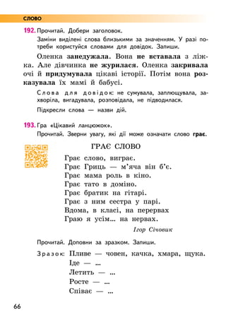 66
192. Прочитай. Добери заголовок.
Заміни виділені слова близькими за значенням. У разі по-
треби користуйся словами для довідок. Запиши.
Оленка занедужала. Вона не вставала з ліж-
ка. Але дівчинка не журилася. Оленка закривала
очі й придумувала цікаві історії. Потім вона роз-
казувала їх мамі й бабусі.
С л о в а д л я д о в і д о к: не сумувала, заплющувала, за-
хворіла, вигадувала, розповідала, не підводилася.
Підкресли слова — назви дій.
193. Гра «Цікавий ланцюжок».
Прочитай. Зверни увагу, які дії може означати слово грає.
Грає слово
Грає слово, виграє.
Грає Гриць — м’яча він б’є.
Грає мама роль в кіно.
Грає тато в доміно.
Грає братик на гітарі.
Грає з ним сестра у парі.
Вдома, в класі, на перервах
Граю я усім… на нервах.
Ігор Січовик
Прочитай. Доповни за зразком. Запиши.
З р а з о к: Пливе — човен, качка, хмара, щука.
	Іде — …
Летить — …
	Росте — …
Співає — …
СЛОВО
 