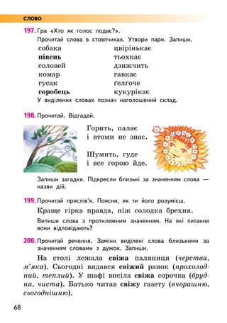 68
197. Гра «Хто як голос подає?».
Прочитай слова в стовпчиках. Утвори пари. Запиши.
собака
півень
соловей
комар
гусак
горобець
цвірінькає
тьохкає
дзижчить
гавкає
ґелґоче
кукурікає
У виділених словах познач наголошений склад.
198. Прочитай. Відгадай.
Горить, палає
і втоми не знає.
Шумить, гуде
і все горою йде.
Запиши загадки. Підкресли близькі за значенням слова —
назви дій.
199. Прочитай прислів’я. Поясни, як ти його розумієш.
Краще гірка правда, ніж солодка брехня.
Випиши слова з протилежним значенням. На які питання
вони відповідають?
200. Прочитай речення. Заміни виділені слова близькими за
значенням словами з дужок. Запиши.
На столі лежала свіжа паляниця (черства,
м’яка). Сьогодні видався свіжий ранок (прохолод-
ний, теплий). У шафі висіла свіжа сорочка (бруд-
на, чиста). Батько читав свіжу газету (вчорашню,
сьогоднішню).
СЛОВО
 