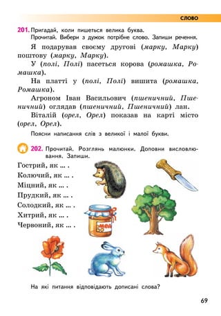 69
201. Пригадай, коли пишеться велика буква.
Прочитай. Вибери з дужок потрібне слово. Запиши речення.
Я подарував своєму другові (марку, Марку)
поштову (марку, Марку).
У (полі, Полі) пасеться корова (ромашка, Ро-
машка).
На платті у (полі, Полі) вишита (ромашка,
Ромашка).
Агроном Іван Васильович (пшеничний, Пше-
ничний) оглядав (пшеничний, Пшеничний) лан.
Віталій (орел, Орел) показав на карті місто
(орел, Орел).
Поясни написання слів з великої і малої букви.
202. Прочитай. Розглянь малюнки. Доповни висловлю-
вання. Запиши.
Гострий, як … .
Колючий, як … .
Міцний, як … .
Прудкий, як … .
Солодкий, як … .
Хитрий, як … .
Червоний, як … .
На які питання відповідають дописані слова?
СЛОВО
 