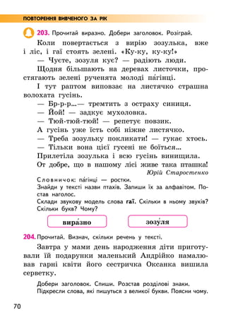 70
203. Прочитай виразно. Добери заголовок. Розіграй.
Коли повертається з вирію зозулька, вже
і ліс, і гаї стоять зелені. «Ку-ку, ку-ку!»
— Чуєте, зозуля кує? — радіють люди.
Щодня більшають на деревах листочки, про-
стягають зелені рученята молоді па5гінці.
І тут раптом виповзає на листячко страшна
волохата гусінь.
— Бр-р-р…— тремтить з остраху синиця.
— Йой! — задкує мухоловка.
— Тюй-тюй-тюй! — репетує повзик.
А гусінь уже їсть собі ніжне листячко.
— Треба зозульку покликати! — гукає хтось.
— Тільки вона цієї гусені не боїться…
Прилетіла зозулька і всю гусінь винищила.
От добре, що в нашому лісі живе така пташка!
Юрій Старостенко
Словнич ок: па5гінці — ростки.
Знайди у тексті назви птахів. Запиши їх за алфавітом. По-
став наголос.
Склади звукову модель слова гаї. Скільки в ньому звуків?
Скільки букв? Чому?
204. Прочитай. Визнач, скільки речень у тексті.
Завтра у мами день народження діти приготу-
вали їй подарунки маленький Андрійко намалю-
вав гарні квіти його сестричка Оксанка вишила
серветку.
Добери заголовок. Спиши. Розстав розділові знаки.
Підкресли слова, які пишуться з великої букви. Поясни чому.
вира5зно зозу5ля
ПОВТОРЕННЯ ВИВЧЕНОГО ЗА РІК
 