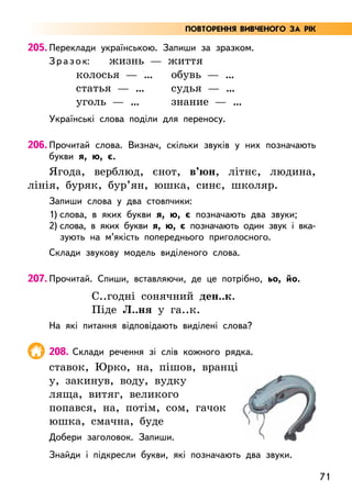 71
205. Переклади українською. Запиши за зразком.
Зразок: жизнь — життя
колосья — …
статья — …
уголь — …
обувь — …
судья — …
знание — …
Українські слова поділи для переносу.
206. Прочитай слова. Визнач, скільки звуків у них позначають
букви я, ю, є.
Ягода, верблюд, єнот, в’юн, літнє, людина,
лінія, буряк, бур’ян, юшка, синє, школяр.
Запиши слова у два стовпчики:
1) слова, в яких букви я, ю, є позначають два звуки;
2) слова, в яких букви я, ю, є позначають один звук і вка-­
зують на м’якість попереднього приголосного.
Склади звукову модель виділеного слова.
207. Прочитай. Спиши, вставляючи, де це потрібно, ьо, йо.
С..годні сонячний ден..к.
Піде Л..ня у га..к.
На які питання відповідають виділені слова?
208. Склади речення зі слів кожного рядка.
ставок, Юрко, на, пішов, вранці
у, закинув, воду, вудку
ляща, витяг, великого
попався, на, потім, сом, гачок
юшка, смачна, буде
Добери заголовок. Запиши.
Знайди і підкресли букви, які позначають два звуки.
ПОВТОРЕННЯ ВИВЧЕНОГО ЗА РІК
 