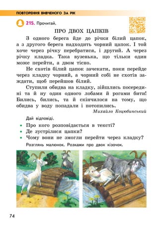 74
215. Прочитай.
Про двох цапків
З одного берега йде до річки білий цапок,
а з другого берега надходить чорний цапок. І той
хоче через річку перебратися, і другий. А через
річку кладка. Така вузенька, що тільки один
може перейти, а двом тісно.
Не схотів білий цапок зачекати, поки перейде
через кладку чорний, а чорний собі не схотів за-
ждати, щоб перейшов білий.
Ступили обидва на кладку, зійшлись посереди­
ні та й ну один одного лобами й рогами бити!
Бились, бились, та й скінчилося на тому, що
обидва у воду попадали і потопились.
Михайло Коцюбинський
Дай відповіді.
•
• Про кого розповідається в тексті?
•
• Де зустрілися цапки?
•
• Чому вони не змогли перейти через кладку?
Розглянь малюнок. Розкажи про двох кізочок.
ПОВТОРЕННЯ ВИВЧЕНОГО ЗА РІК
 