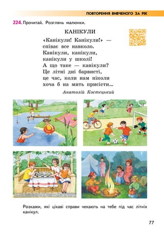77
224. Прочитай. Розглянь малюнки.
Канікули
«Канікули! Канікули!» —
співає все навколо.
Канікули, канікули,
канікули у школі!
А що таке — канікули?
Це літні дні барвисті,
це час, коли нам ніколи
хоча б на мить присісти…
Анатолій Костецький
Розкажи, які цікаві справи чекають на тебе під час літніх
канікул.
ПОВТОРЕННЯ ВИВЧЕНОГО ЗА РІК
 