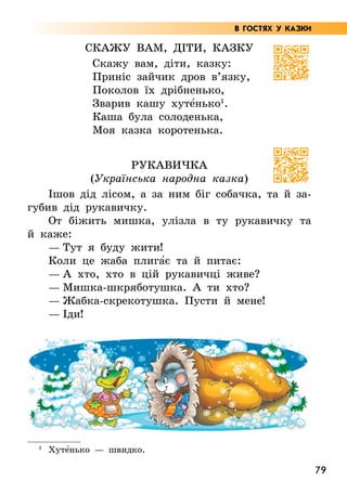 79
Скажу вам, діти, казку
Скажу вам, діти, казку:
Приніс зайчик дров в’язку,
Поколов їх дрібненько,
Зварив кашу хуте5нько1
.
Каша була солоденька,
Моя казка коротенька.
Рукавичка
(Українська народна казка)
Ішов дід лісом, а за ним біг собачка, та й за-
губив дід рукавичку.
От біжить мишка, улізла в ту рукавичку та
й каже:
— Тут я буду жити!
Коли це жаба плига5є та й питає:
— А хто, хто в цій рукавичці живе?
— Мишка-шкряботушка. А ти хто?
— Жабка-скрекотушка. Пусти й мене!
— Іди!
1
Хуте5нько — швидко.
В ГОСТЯХ У КАЗКИ
 